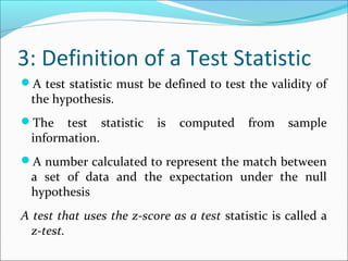 3: Definition of a Test Statistic
A test statistic must be defined to test the validity of
the hypothesis.
The test statistic is computed from sample
information.
A number calculated to represent the match between
a set of data and the expectation under the null
hypothesis
A test that uses the z-score as a test statistic is called a
z-test.
 