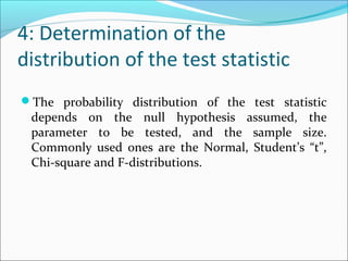 4: Determination of the
distribution of the test statistic
The probability distribution of the test statistic
depends on the null hypothesis assumed, the
parameter to be tested, and the sample size.
Commonly used ones are the Normal, Student’s “t”,
Chi-square and F-distributions.
 