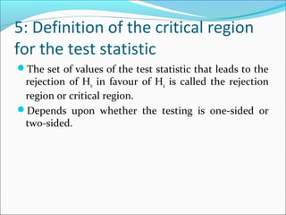 5: Definition of the critical region
for the test statistic
The set of values of the test statistic that leads to the
rejection of H0 in favour of Ha is called the rejection
region or critical region.
Depends upon whether the testing is one-sided or
two-sided.
 