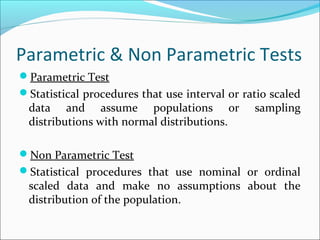 Parametric & Non Parametric Tests
Parametric Test
Statistical procedures that use interval or ratio scaled
data and assume populations or sampling
distributions with normal distributions.
Non Parametric Test
Statistical procedures that use nominal or ordinal
scaled data and make no assumptions about the
distribution of the population.
 