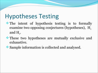 Hypotheses Testing
 The intent of hypothesis testing is to formally
examine two opposing conjectures (hypotheses), H0
and HA.
 These two hypotheses are mutually exclusive and
exhaustive.
 Sample information is collected and analysed.
 