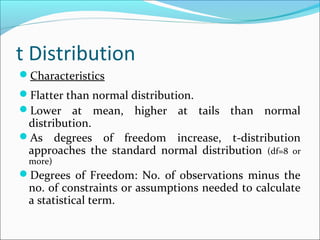 t Distribution
Characteristics
Flatter than normal distribution.
Lower at mean, higher at tails than normal
distribution.
As degrees of freedom increase, t-distribution
approaches the standard normal distribution (df=8 or
more)
Degrees of Freedom: No. of observations minus the
no. of constraints or assumptions needed to calculate
a statistical term.
 