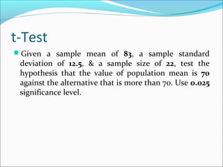 t-Test
Given a sample mean of 83, a sample standard
deviation of 12.5, & a sample size of 22, test the
hypothesis that the value of population mean is 70
against the alternative that is more than 70. Use 0.025
significance level.
 