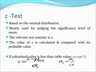 z -Test
Based on the normal distribution.
Mostly used for judging the significance level of
mean.
The relevant test statistic is z.
The value of z is calculated & compared with its
probable value.
If calculated value is less than table value- accept H0
x
Hx
z
σ
µ 0−
=
n
p
X
σ
σ =
 