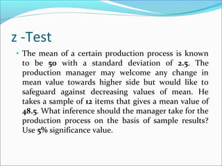 z -Test
• The mean of a certain production process is known
to be 50 with a standard deviation of 2.5. The
production manager may welcome any change in
mean value towards higher side but would like to
safeguard against decreasing values of mean. He
takes a sample of 12 items that gives a mean value of
48.5. What inference should the manager take for the
production process on the basis of sample results?
Use 5% significance value.
 