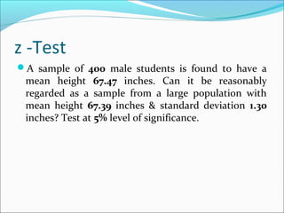 z -Test
A sample of 400 male students is found to have a
mean height 67.47 inches. Can it be reasonably
regarded as a sample from a large population with
mean height 67.39 inches & standard deviation 1.30
inches? Test at 5% level of significance.
 
