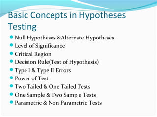 Basic Concepts in Hypotheses
Testing
Null Hypotheses &Alternate Hypotheses
Level of Significance
Critical Region
Decision Rule(Test of Hypothesis)
Type I & Type II Errors
Power of Test
Two Tailed & One Tailed Tests
One Sample & Two Sample Tests
Parametric & Non Parametric Tests
 