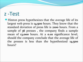 z -Test
Hinton press hypothesizes that the average life of its
largest web press is 14,500 hours. They know that the
standard deviation of press life is 2100 hours. From a
sample of 36 presses , the company finds a sample
mean of 13,000 hours. At a 0.01 significance level,
should the company conclude that the average life of
the presses is less than the hypothesized 14,500
hours?
 