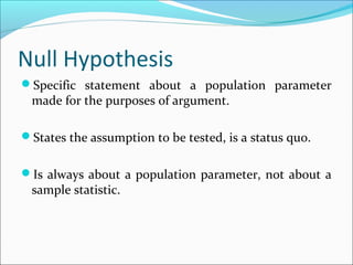 Null Hypothesis
Specific statement about a population parameter
made for the purposes of argument.
States the assumption to be tested, is a status quo.
Is always about a population parameter, not about a
sample statistic.
 