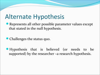 Alternate Hypothesis
Represents all other possible parameter values except
that stated in the null hypothesis.
Challenges the status quo.
Hypothesis that is believed (or needs to be
supported) by the researcher –a research hypothesis.
 