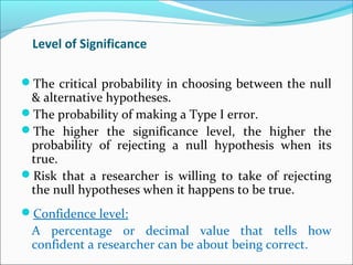 Level of Significance
The critical probability in choosing between the null
& alternative hypotheses.
The probability of making a Type I error.
The higher the significance level, the higher the
probability of rejecting a null hypothesis when its
true.
Risk that a researcher is willing to take of rejecting
the null hypotheses when it happens to be true.
Confidence level:
A percentage or decimal value that tells how
confident a researcher can be about being correct.
 