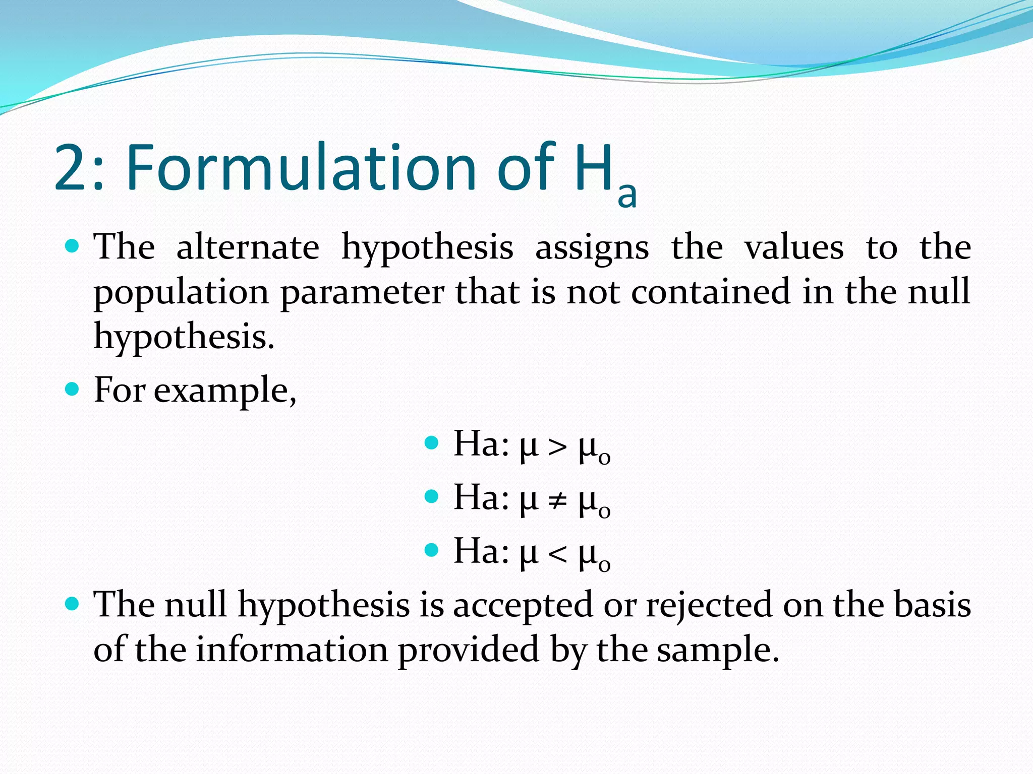 Steps in Hypotheses TestingFormulation of the null and alternate hypothesisDefinition of a test statisticDetermination of the distribution of the test statisticDefinition of critical region of the test statisticTesting whether the calculated value of the test statistic falls within the acceptance region.