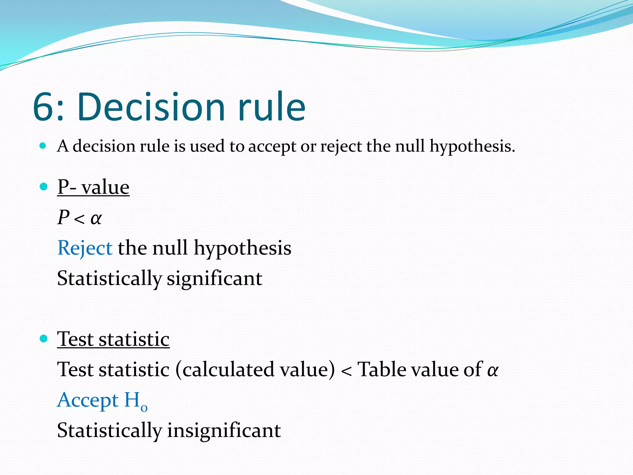 4: Determination of the distribution of the test statisticThe probability distribution of the test statistic depends on the null hypothesis assumed, the parameter to be tested, and the sample size. Commonly used ones are the Normal, Student’s “t”, Chi-square and F-distributions.