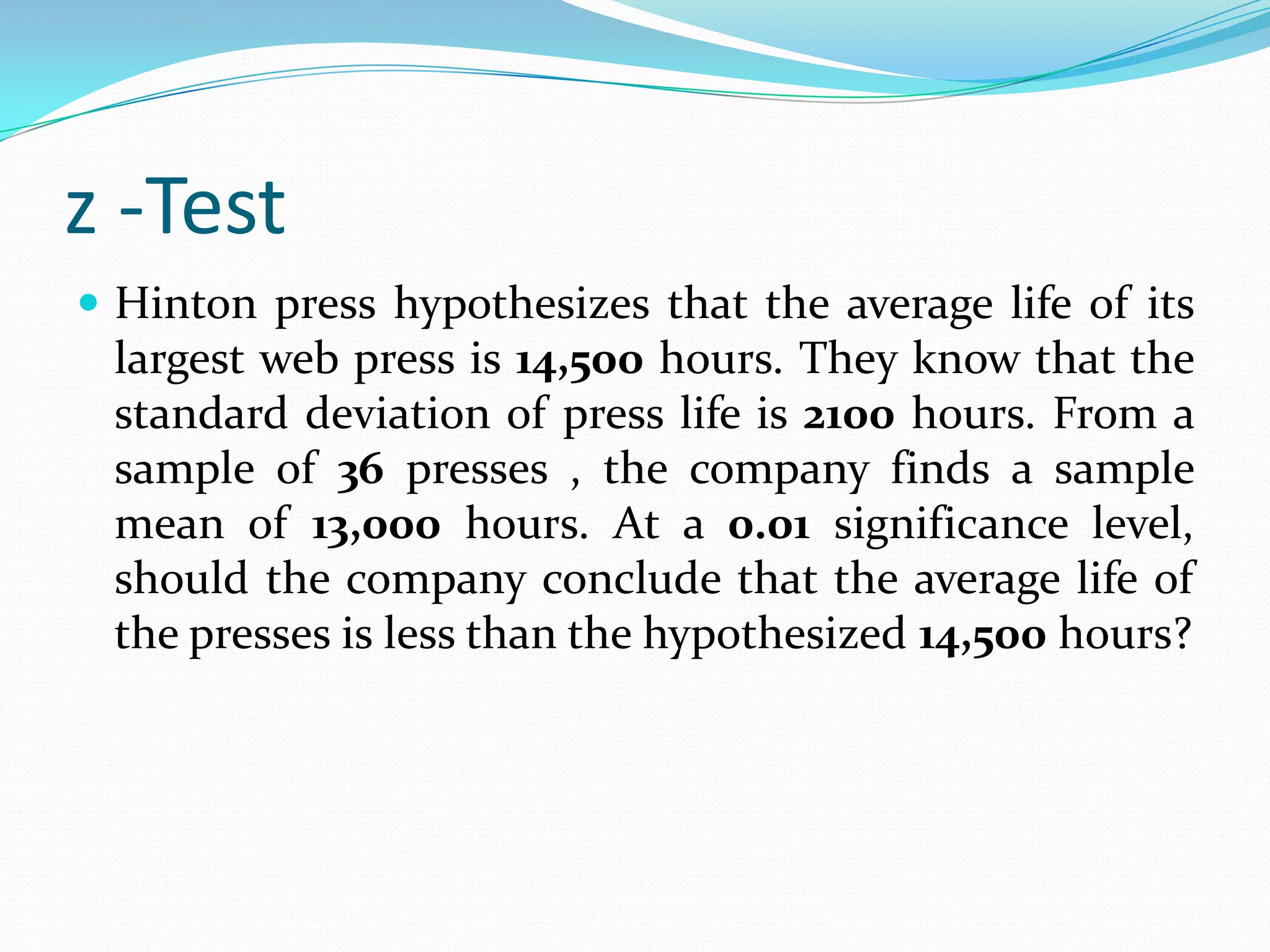 z -TestThe mean of a certain production process is known to be 50 with a standard deviation of 2.5. The production manager may welcome any change in mean value towards higher side but would like to safeguard against decreasing values of mean. He takes a sample of 12 items that gives a mean value of 48.5. What inference should the manager take for the production process on the basis of sample results? Use 5% significance value.z -TestA sample of 400 male students is found to have a mean height 67.47 inches. Can it be reasonably regarded as a sample from a large population with mean height 67.39 inches & standard deviation 1.30 inches? Test at 5% level of significance. 