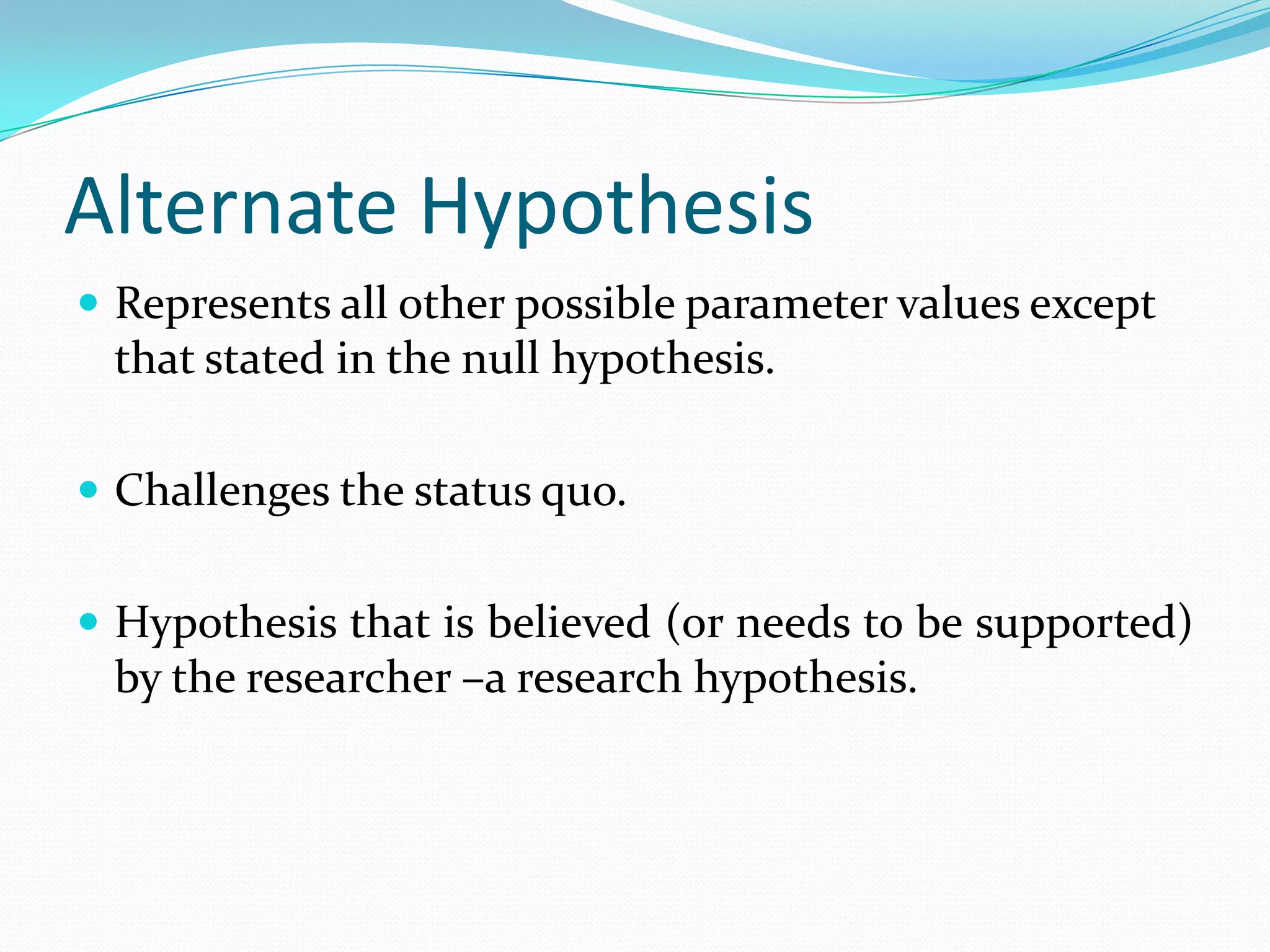 Null HypothesisSpecific statement about a population parameter made for the purposes of argument.States the assumption to be tested, is a status quo.Is always about a population parameter, not about a sample statistic.