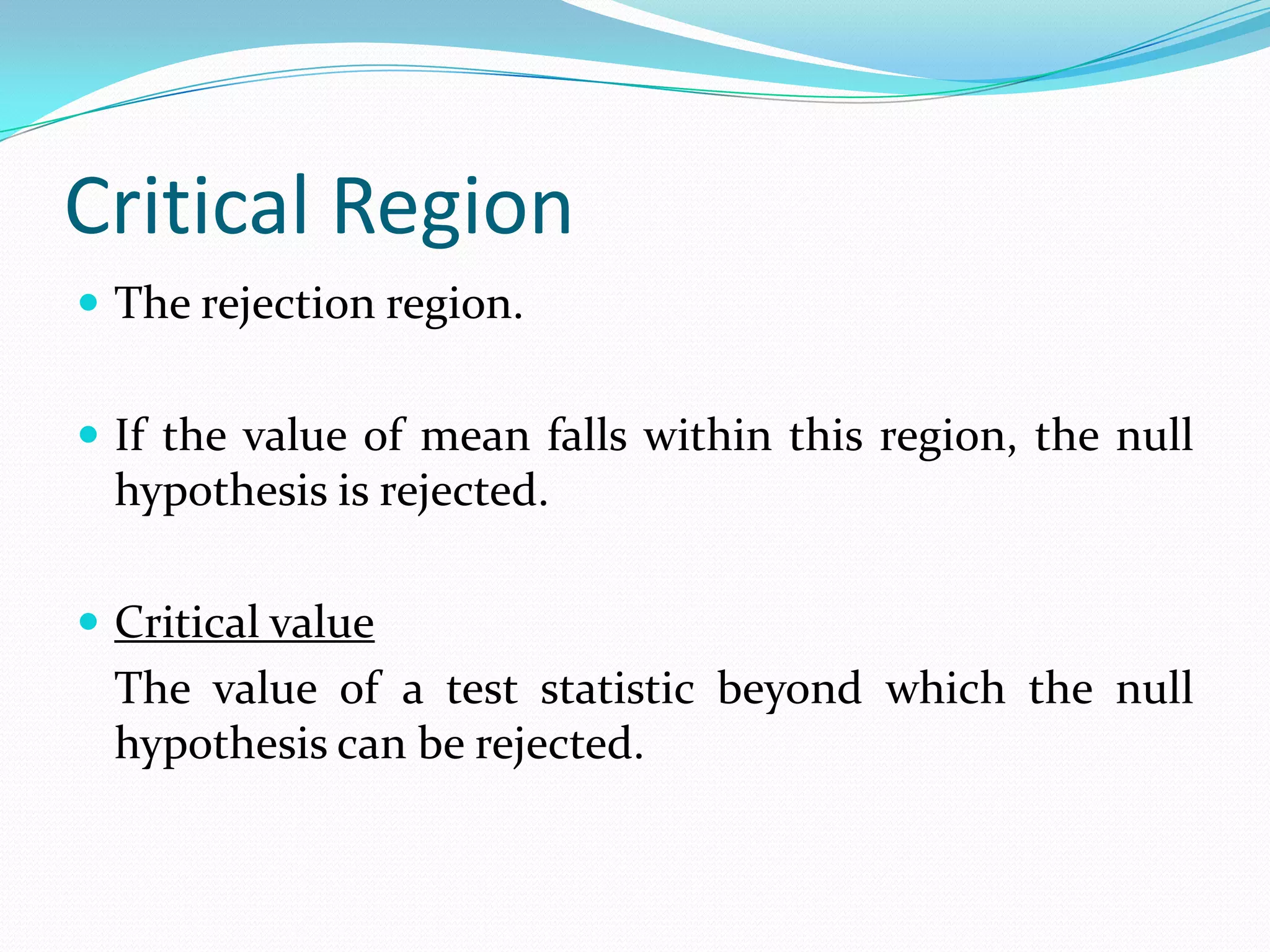 Level of SignificanceThe critical probability in choosing between the null & alternative hypotheses.The probability of making a Type I error.The higher the significance level, the higher the probability of rejecting a null hypothesis when its true.Risk that a researcher is willing to take of rejecting the null hypotheses when it happens to be true.Confidence level:	A percentage or decimal value that tells how confident a researcher can be about being correct.