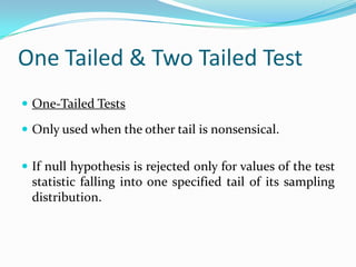 One Tailed & Two Tailed TestTwo-Tailed TestsIf the null hypothesis is rejected for  values of the test statistic falling into either tail of its sampling distribution.A deviation in either direction would reject the null hypothesisNormally α is divided into α/2 on one side and α/2 on the other.