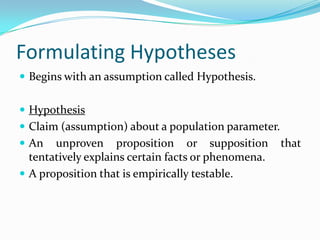 Formulating HypothesesBegins with an assumption called Hypothesis.HypothesisClaim (assumption) about a population parameter.An unproven proposition or supposition that tentatively explains certain facts or phenomena.A proposition that is empirically testable.