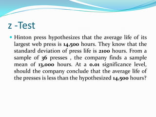 z -TestThe mean of a certain production process is known to be 50 with a standard deviation of 2.5. The production manager may welcome any change in mean value towards higher side but would like to safeguard against decreasing values of mean. He takes a sample of 12 items that gives a mean value of 48.5. What inference should the manager take for the production process on the basis of sample results? Use 5% significance value.z -TestA sample of 400 male students is found to have a mean height 67.47 inches. Can it be reasonably regarded as a sample from a large population with mean height 67.39 inches & standard deviation 1.30 inches? Test at 5% level of significance. 