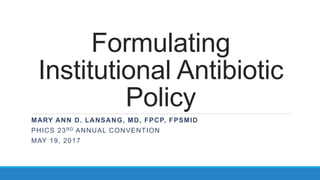 Formulating
Institutional Antibiotic
Policy
MARY ANN D. LANSANG, MD, FPCP, FPSMID
PHICS 23RD ANNUAL CONVENTION
MAY 19, 2017
 