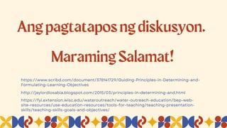 Angpagtataposngdiskusyon.
MaramingSalamat!
https://fyi.extension.wisc.edu/wateroutreach/water-outreach-education/bep-web-
site-resources/use-education-resources/tools-for-teaching/teaching-presentation-
skills/teaching-skills-goals-and-objectives/
http://jaylordlosabia.blogspot.com/2015/03/principles-in-determining-and.html
https://www.scribd.com/document/378141729/Guiding-Principles-in-Determining-and-
Formulating-Learning-Objectives
 