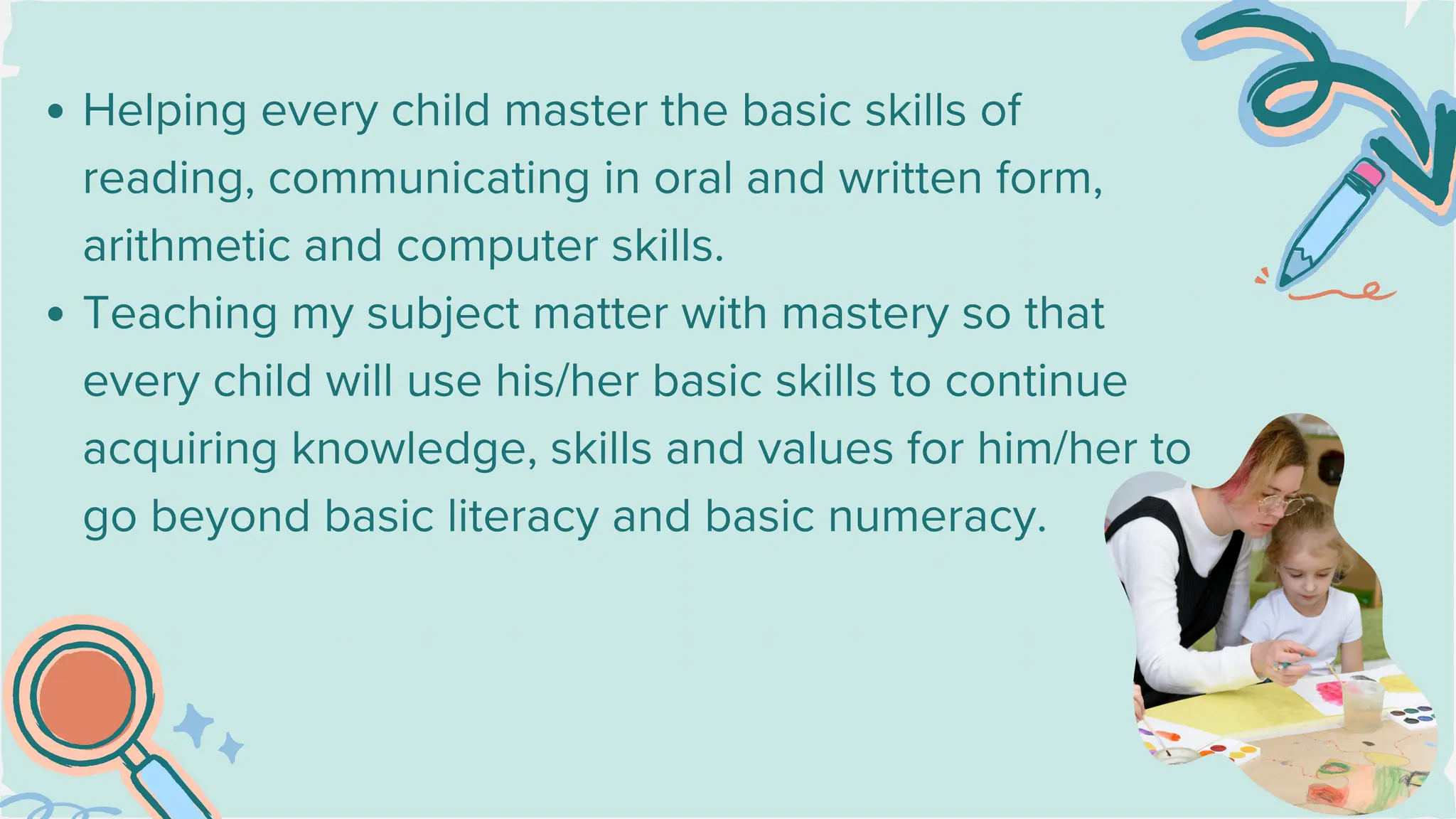 Helping every child master the basic skills of
reading, communicating in oral and written form,
arithmetic and computer skills.
Teaching my subject matter with mastery so that
every child will use his/her basic skills to continue
acquiring knowledge, skills and values for him/her to
go beyond basic literacy and basic numeracy.
 