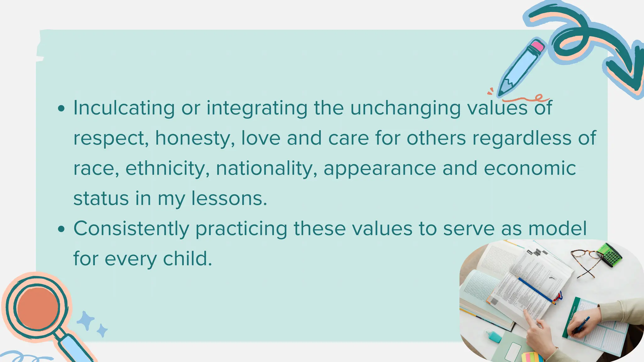Inculcating or integrating the unchanging values of
respect, honesty, love and care for others regardless of
race, ethnicity, nationality, appearance and economic
status in my lessons.
Consistently practicing these values to serve as model
for every child.
 