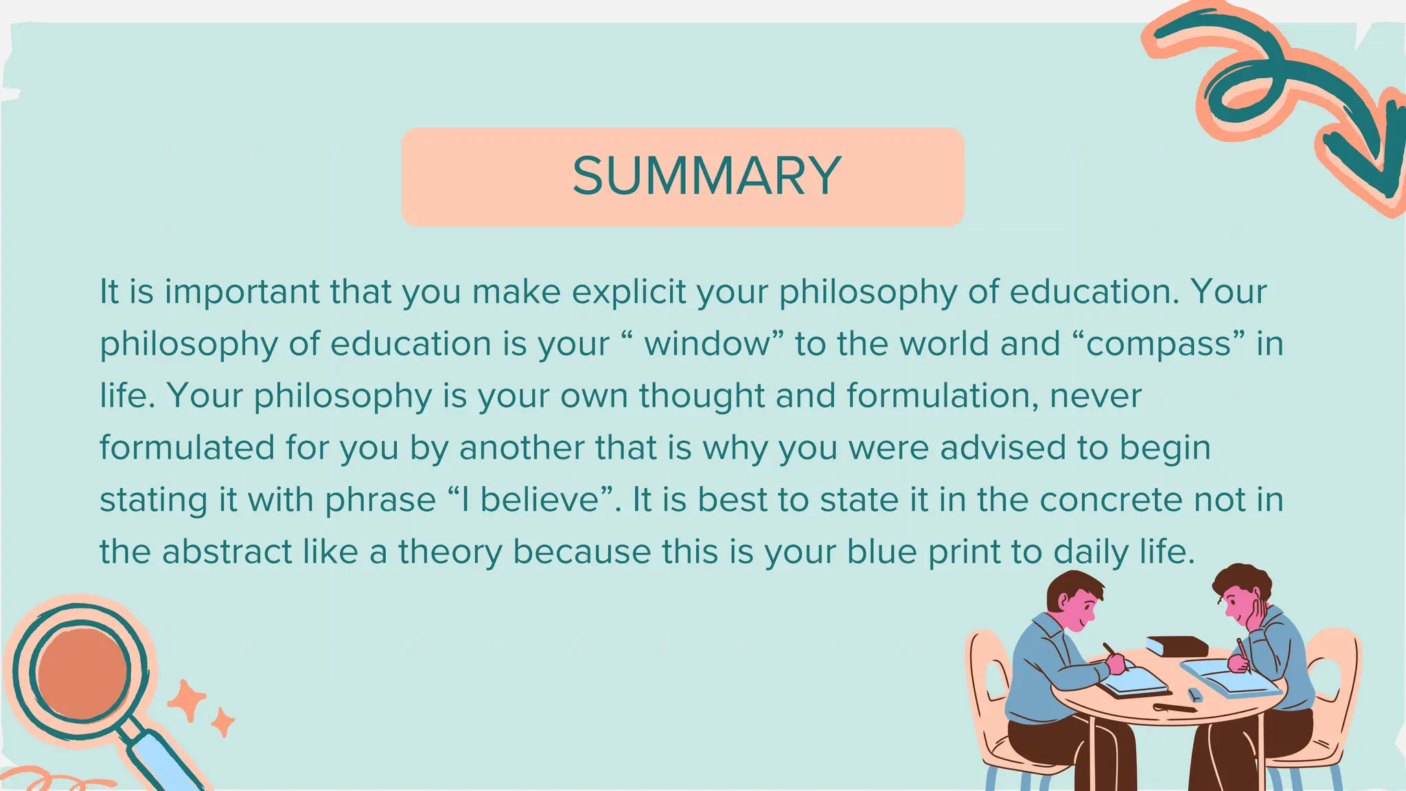 It is important that you make explicit your philosophy of education. Your
philosophy of education is your “ window” to the world and “compass” in
life. Your philosophy is your own thought and formulation, never
formulated for you by another that is why you were advised to begin
stating it with phrase “I believe”. It is best to state it in the concrete not in
the abstract like a theory because this is your blue print to daily life.
SUMMARY
 