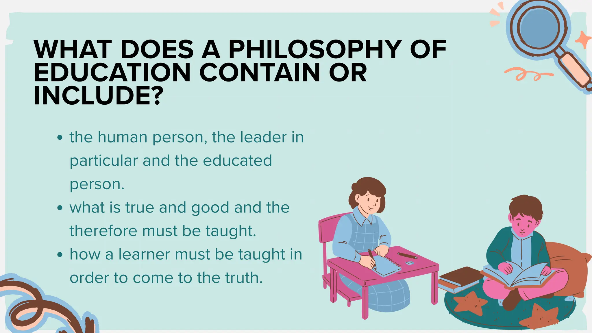 WHAT DOES A PHILOSOPHY OF
EDUCATION CONTAIN OR
INCLUDE?
the human person, the leader in
particular and the educated
person.
what is true and good and the
therefore must be taught.
how a learner must be taught in
order to come to the truth.
 