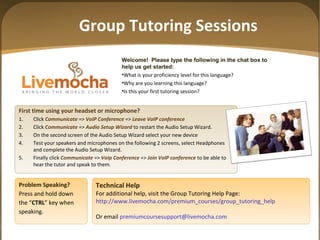 Group Tutoring Sessions
Welcome! Please type the following in the chat box to
help us get started:
•What is your proficiency level for this language?
•Why are you learning this language?
•Is this your first tutoring session?
First time using your headset or microphone?
1. Click Communicate => VoIP Conference => Leave VoIP conference
2. Click Communicate => Audio Setup Wizard to restart the Audio Setup Wizard.
3. On the second screen of the Audio Setup Wizard select your new device
4. Test your speakers and microphones on the following 2 screens, select Headphones
and complete the Audio Setup Wizard.
5. Finally click Communicate => VoIp Conference => Join VoIP conference to be able to
hear the tutor and speak to them.
Problem Speaking?
Press and hold down
the “CTRL” key when
speaking.
Technical Help
For additional help, visit the Group Tutoring Help Page:
http://www.livemocha.com/premium_courses/group_tutoring_help
Or email premiumcoursesupport@livemocha.com
 