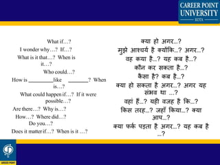 What if…?
I wonder why…? If…?
What is it that…? When is
it…?
Who could…?
How is like ? When
is…?
What could happen if…? If it were
possible…?
Are there…? Why is…?
How…? Where did…?
Do you…?
Does it matterif…? When is it …?
तया हो अगर…?
मुझे आचचया है तयोंफक…? अगर…?
िह कया है…? यह कब है…?
कौन कर सकता है…?
कै सा है? कब है…?
तया हो सकता है अगर…? अगर यह
सींिि था ...?
िहाीं हैं…? यही िजह है फक…?
फकस तरह…? जहाूँ फकया…? तया
आप…?
तया िका पड़ता है अगर…? यह कब है
…?
 
