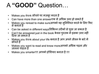 • Makes you think सोंचने पर मजबूर करता है
• Can have more than one answerएक से अधिक उत्तर हो सकते हैं
• Makes you reread to make sureआपको यह सुननश्चचत करने के लिए फिर
से बनाता है
• Can be asked in different waysविलिन्न तरीकों से पूछा जा सकता है
• Can’t be answered just in the book के िि पुस्तक में इसका उत्तर नहीीं
दिया जा सकता है
• Makes you think about your life बनाता है आप अपने जीिन के बारे में
सोचते हैं
• Makes you want to read and know moreआपको अधिक पढ़ना और
जानना चाहता है
• Makes you smarter!!!! आपको होलियार बनाता है !!!!
A “GOOD” Question…
 