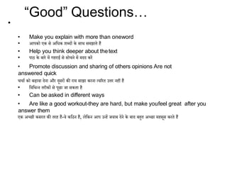 • Make you explain with more than oneword
• आपको एक से अदिक शब्िों के साथ समझाते हैं
• Help you think deeper about thetext
• पाठ के बारे में गहराई से सोचने में मिि करें
• Promote discussion and sharing of others opinions Are not
answered quick
चचाा को बढावा िेना और िूसरों की राय साझा करना त्वररत उत्तर नहीं हैं
• दवदिन्न तरीकों से पूछा जा सकता है
• Can be asked in different ways
• Are like a good workout-they are hard, but make youfeel great after you
answer them
एक अच्छी कसरत की तरह हैं-वे कदठन हैं, लेदकन आप उन्हें जवाब िेने के बाि बहुत अच्छा महसूस करते हैं
“Good” Questions…
•
 