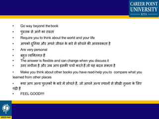 • Go way beyond the book
• पुस्तक से आगे का रास्ता
• Require you to think about the world and your life
• आपको िुननया और अपने जीिन के बारे में सोचने की आिचयकता है
• Are very personal
• बहुत व्यश्ततगत हैं
• The answer is flexible and can change when you discuss it
• उत्तर िचीिा है और जब आप इसकी चचाा करते हैं तो यह बिि सकता है
• Make you think about other books you have read-help you to compare what you
learned from other places
• तया आप अन्य पुस्तकों के बारे में सोचते हैं, जो आपने अन्य स्थानों से सीखी तुिना के लिए
पढ़ी हैं
• FEEL GOOD!!!!
 