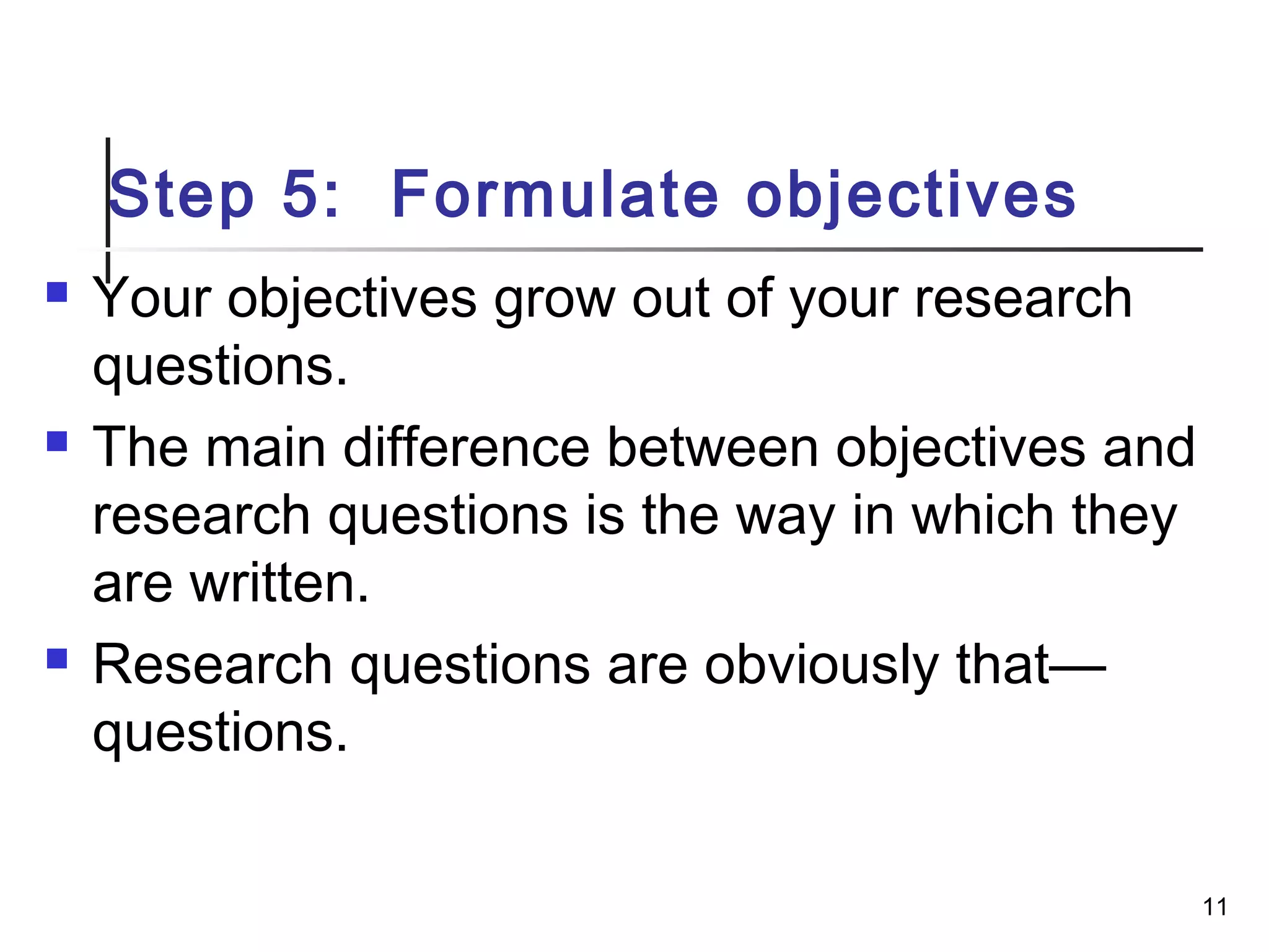 Step 5: Formulate objectives
 Your objectives grow out of your research
questions.
 The main difference between objectives and
research questions is the way in which they
are written.
 Research questions are obviously that—
questions.
11
 