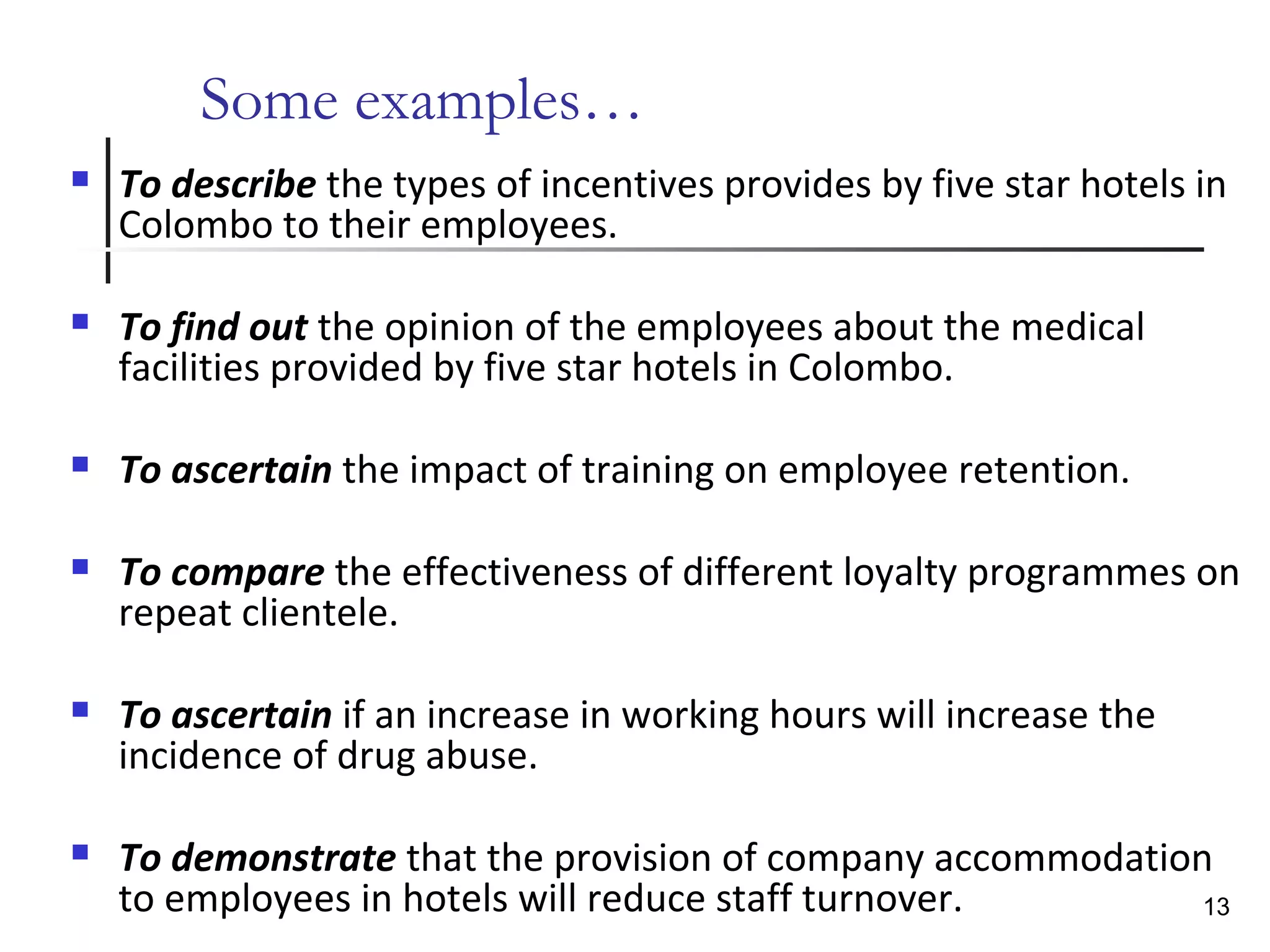 Some examples…
 To describe the types of incentives provides by five star hotels in
Colombo to their employees.
 To find out the opinion of the employees about the medical
facilities provided by five star hotels in Colombo.
 To ascertain the impact of training on employee retention.
 To compare the effectiveness of different loyalty programmes on
repeat clientele.
 To ascertain if an increase in working hours will increase the
incidence of drug abuse.
 To demonstrate that the provision of company accommodation
to employees in hotels will reduce staff turnover. 13
 