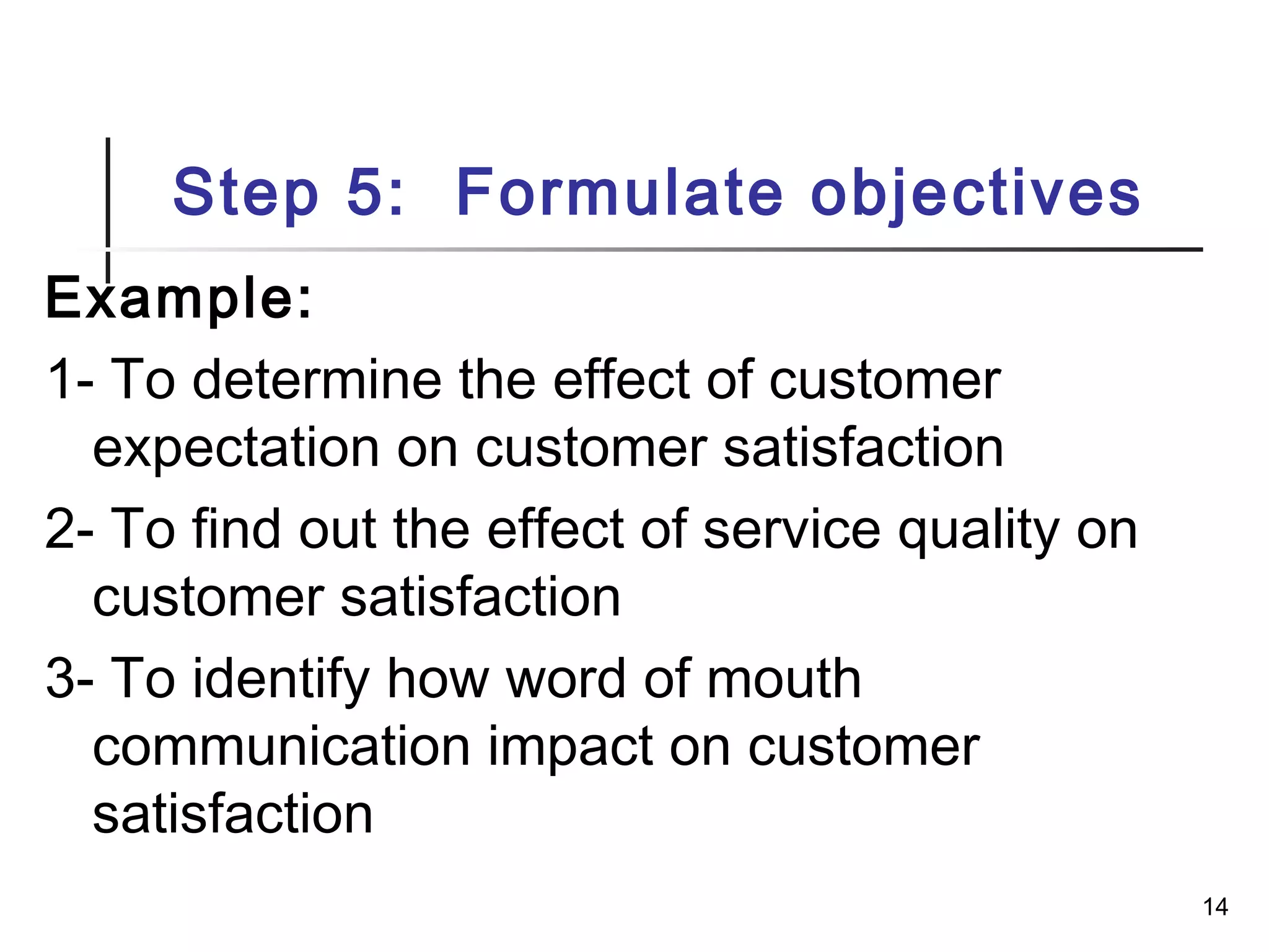 Step 5: Formulate objectives
Example:
1- To determine the effect of customer
expectation on customer satisfaction
2- To find out the effect of service quality on
customer satisfaction
3- To identify how word of mouth
communication impact on customer
satisfaction
14
 