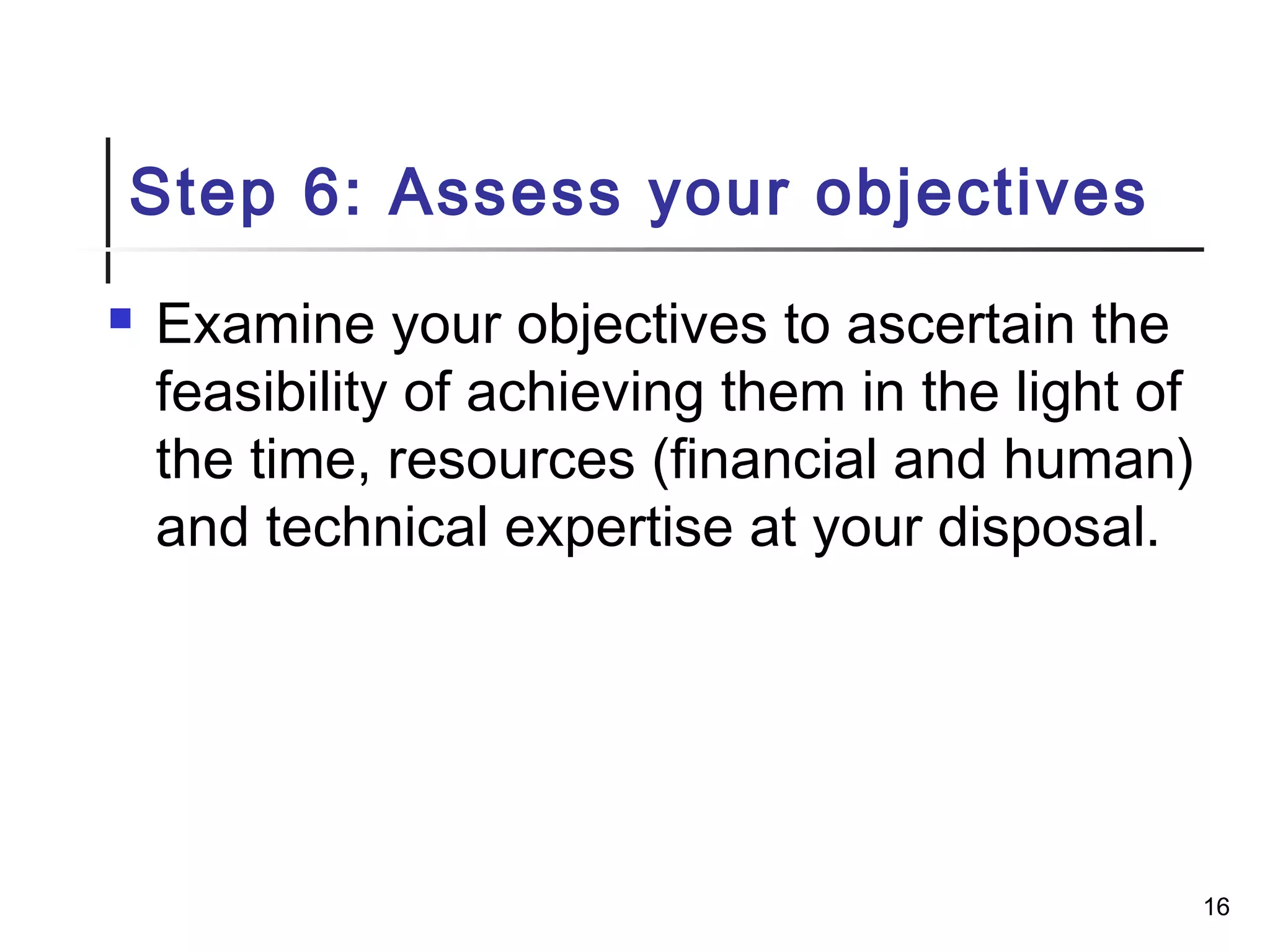 Step 6: Assess your objectives
 Examine your objectives to ascertain the
feasibility of achieving them in the light of
the time, resources (financial and human)
and technical expertise at your disposal.
16
 