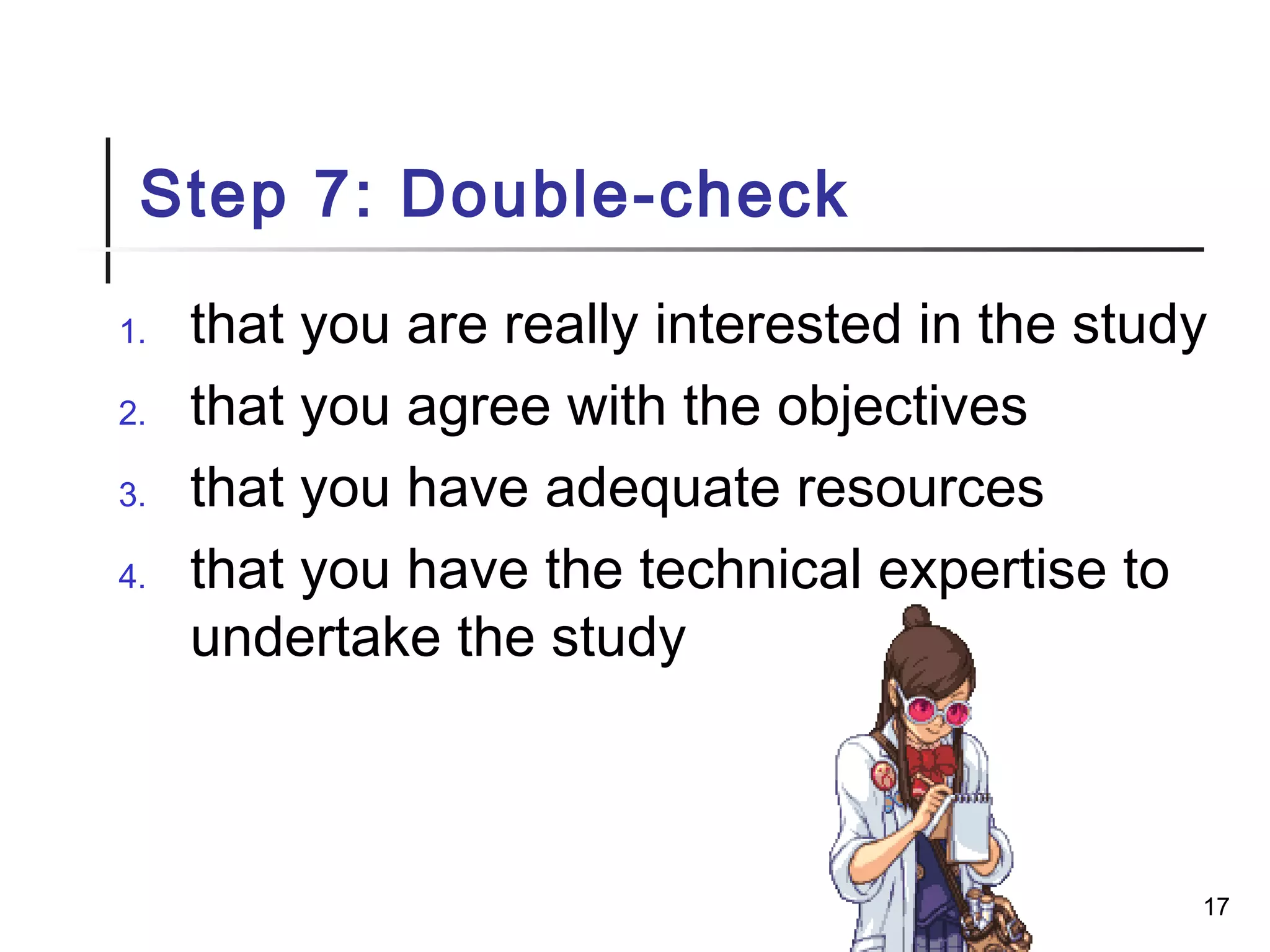 Step 7: Double-check
1. that you are really interested in the study
2. that you agree with the objectives
3. that you have adequate resources
4. that you have the technical expertise to
undertake the study
17
 