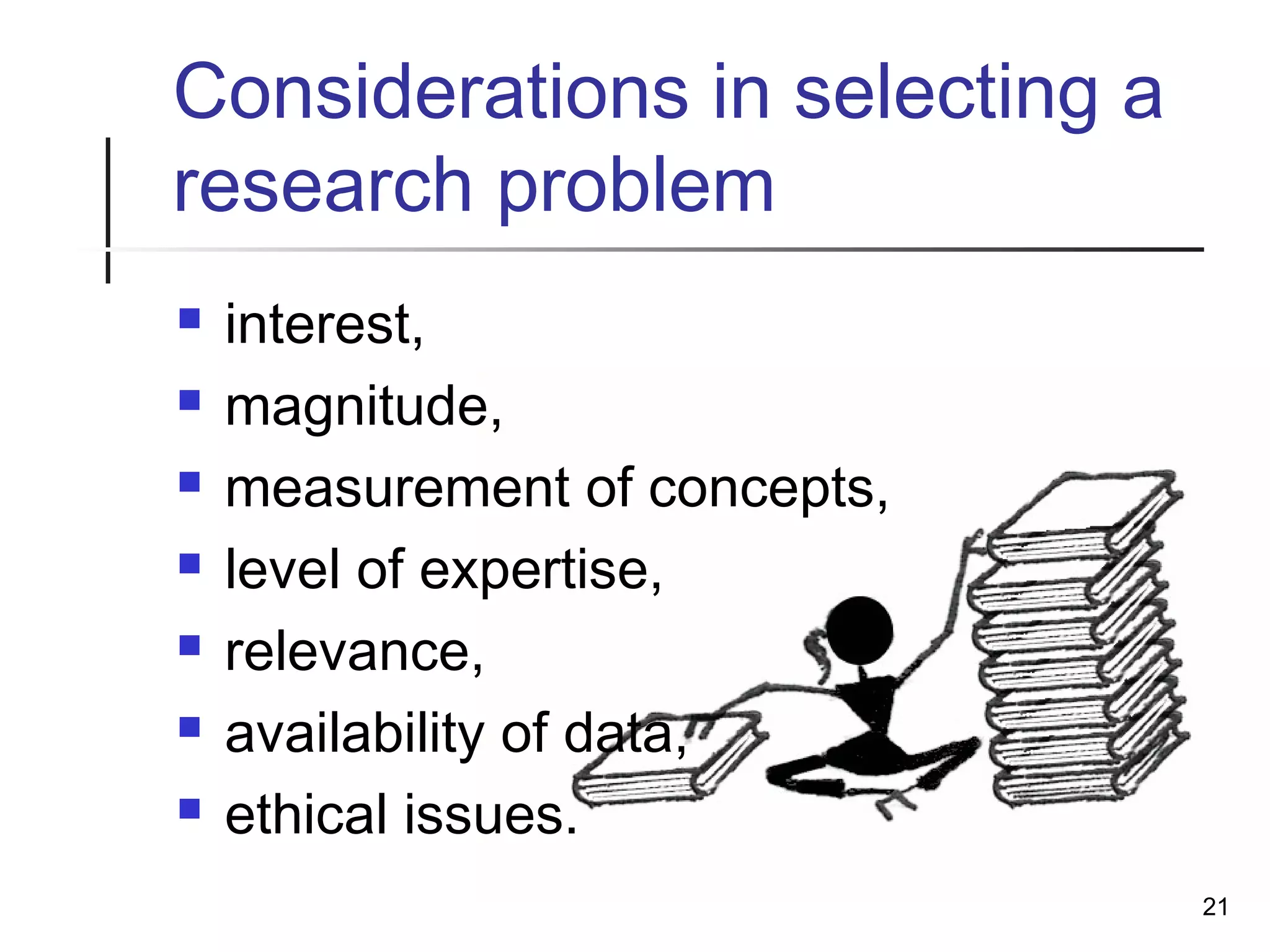 Considerations in selecting a
research problem
 interest,
 magnitude,
 measurement of concepts,
 level of expertise,
 relevance,
 availability of data,
 ethical issues.
21
 
