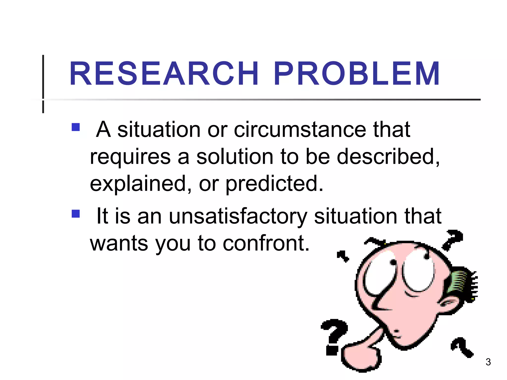 RESEARCH PROBLEM
 A situation or circumstance that
requires a solution to be described,
explained, or predicted.
 It is an unsatisfactory situation that
wants you to confront.
3
 