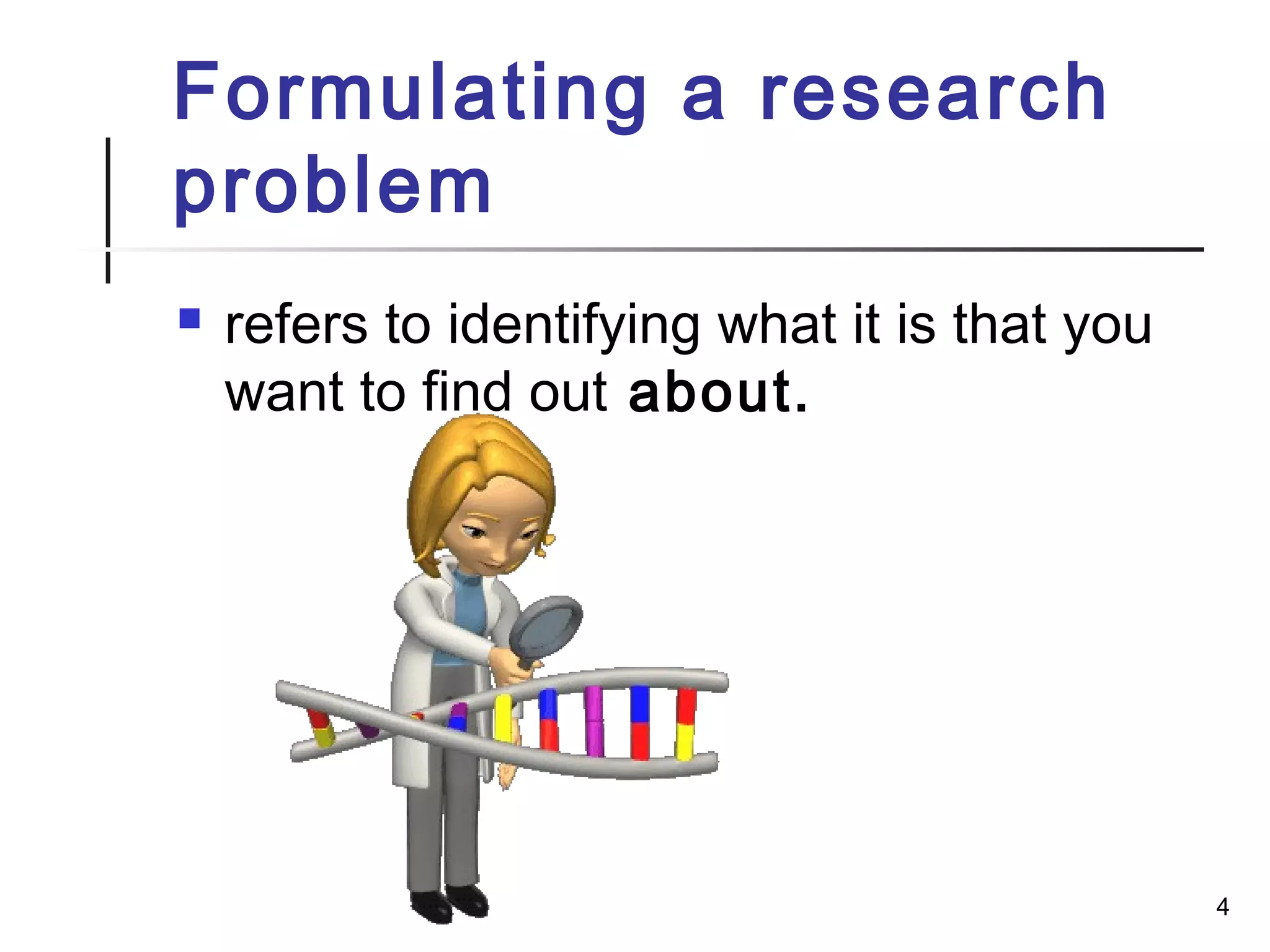 Formulating a research
problem
 refers to identifying what it is that you
want to find out about.
4
 