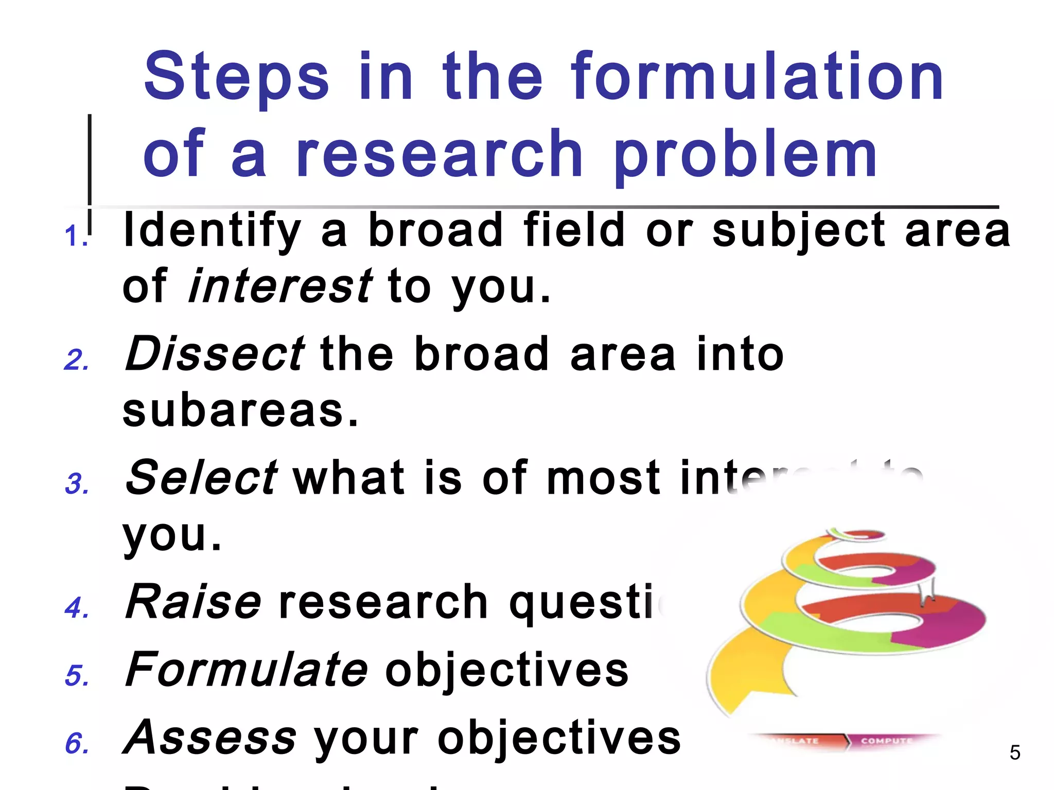 Steps in the formulation
of a research problem
1. Identify a broad field or subject area
of interest to you.
2. Dissect the broad area into
subareas.
3. Select what is of most interest to
you.
4. Raise research questions.
5. Formulate objectives
6. Assess your objectives 5
 