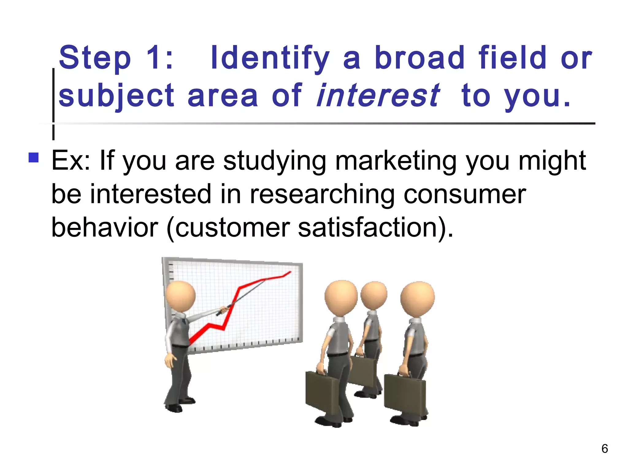 Step 1: Identify a broad field or
subject area of interest to you.
 Ex: If you are studying marketing you might
be interested in researching consumer
behavior (customer satisfaction).
6
 