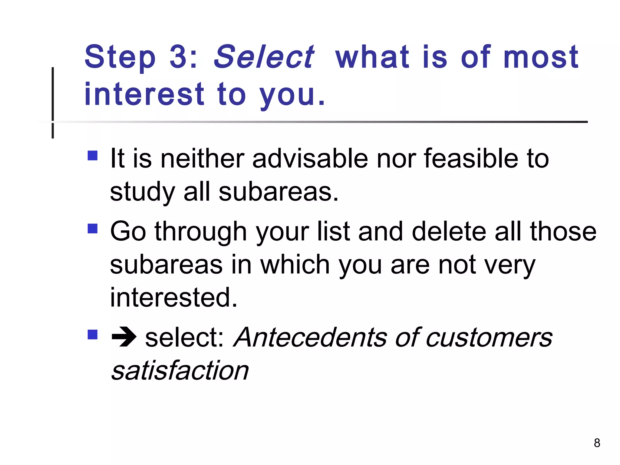Step 3: Select what is of most
interest to you.
 It is neither advisable nor feasible to
study all subareas.
 Go through your list and delete all those
subareas in which you are not very
interested.
  select: Antecedents of customers
satisfaction
8
 