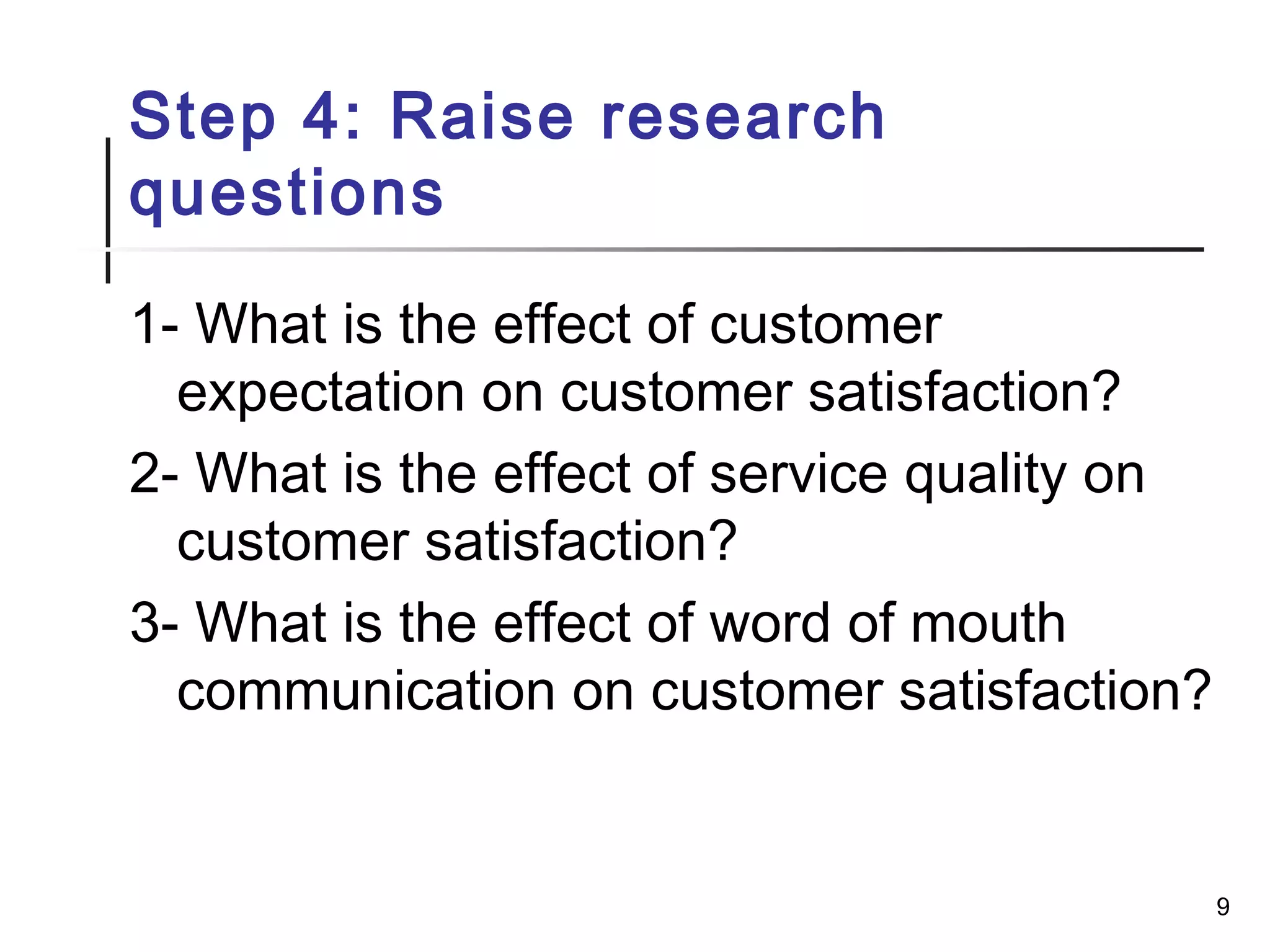 Step 4: Raise research
questions
1- What is the effect of customer
expectation on customer satisfaction?
2- What is the effect of service quality on
customer satisfaction?
3- What is the effect of word of mouth
communication on customer satisfaction?
9
 