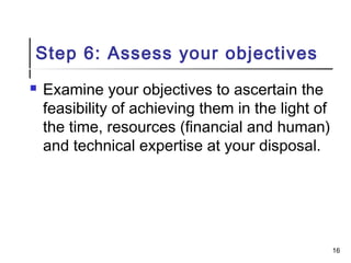 Step 6: Assess your objectives
 Examine your objectives to ascertain the
feasibility of achieving them in the light of
the time, resources (financial and human)
and technical expertise at your disposal.
16
 