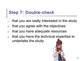 Step 7: Double-check
1. that you are really interested in the study
2. that you agree with the objectives
3. that you have adequate resources
4. that you have the technical expertise to
undertake the study
17
 