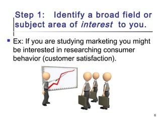 Step 1: Identify a broad field or
subject area of interest to you.
 Ex: If you are studying marketing you might
be interested in researching consumer
behavior (customer satisfaction).
6
 