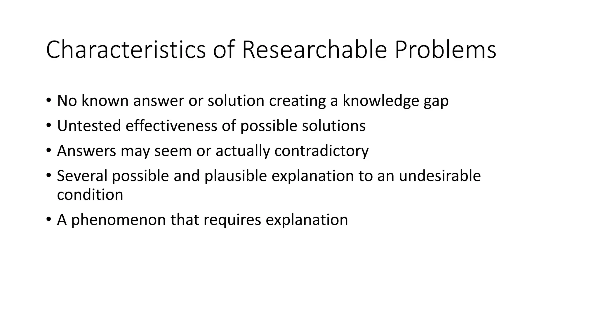 Characteristics of Researchable Problems
• No known answer or solution creating a knowledge gap
• Untested effectiveness of possible solutions
• Answers may seem or actually contradictory
• Several possible and plausible explanation to an undesirable
condition
• A phenomenon that requires explanation
 